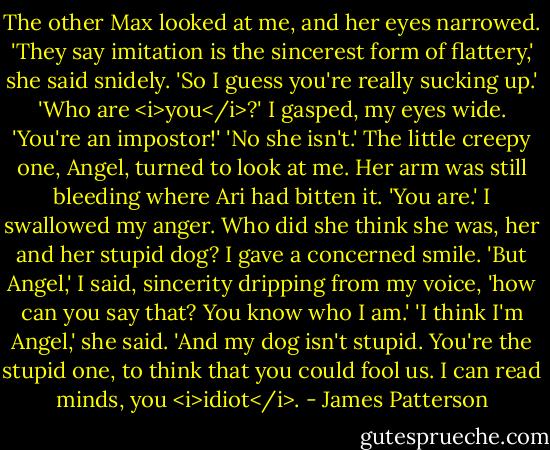 The other Max looked at me, and her eyes narrowed. 'They say imitation is the sincerest form of flattery,' she said snidely. 'So I guess you're really sucking up.'<br />'Who are <i>you</i>?' I gasped, my eyes wide. 'You're an impostor!'<br />'No she isn't.' The little creepy one, Angel, turned to look at me. Her arm was still bleeding where Ari had bitten it. 'You are.'<br />I swallowed my anger. Who did she think she was, her and her stupid dog? I gave a concerned smile. 'But Angel,' I said, sincerity dripping from my voice, 'how can you say that? You know who I am.'<br />'I think I'm Angel,' she said. 'And my dog isn't stupid. You're the stupid one, to think that you could fool us. I can read minds, you <i>idiot</i>. - James Patterson