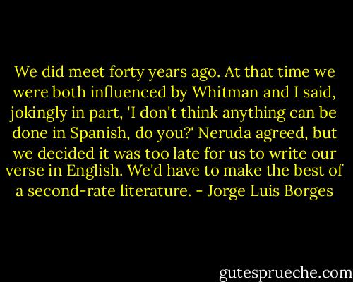 We did meet forty years ago. At that time we were both influenced by Whitman and I said, jokingly in part, 'I don't think anything can be done in Spanish, do you?' Neruda agreed, but we decided it was too late for us to write our verse in English. We'd have to make the best of a second-rate literature. - Jorge Luis Borges