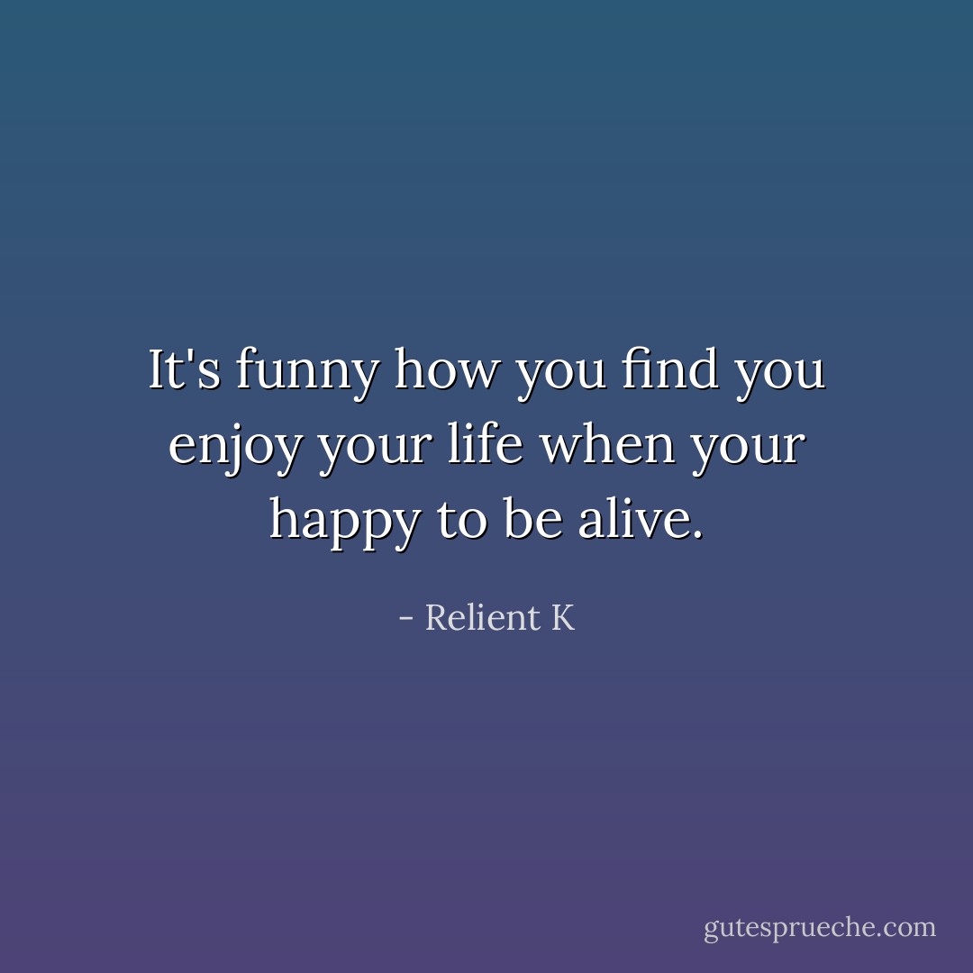 It's funny how you find you enjoy your life when your happy to be alive. - Relient K