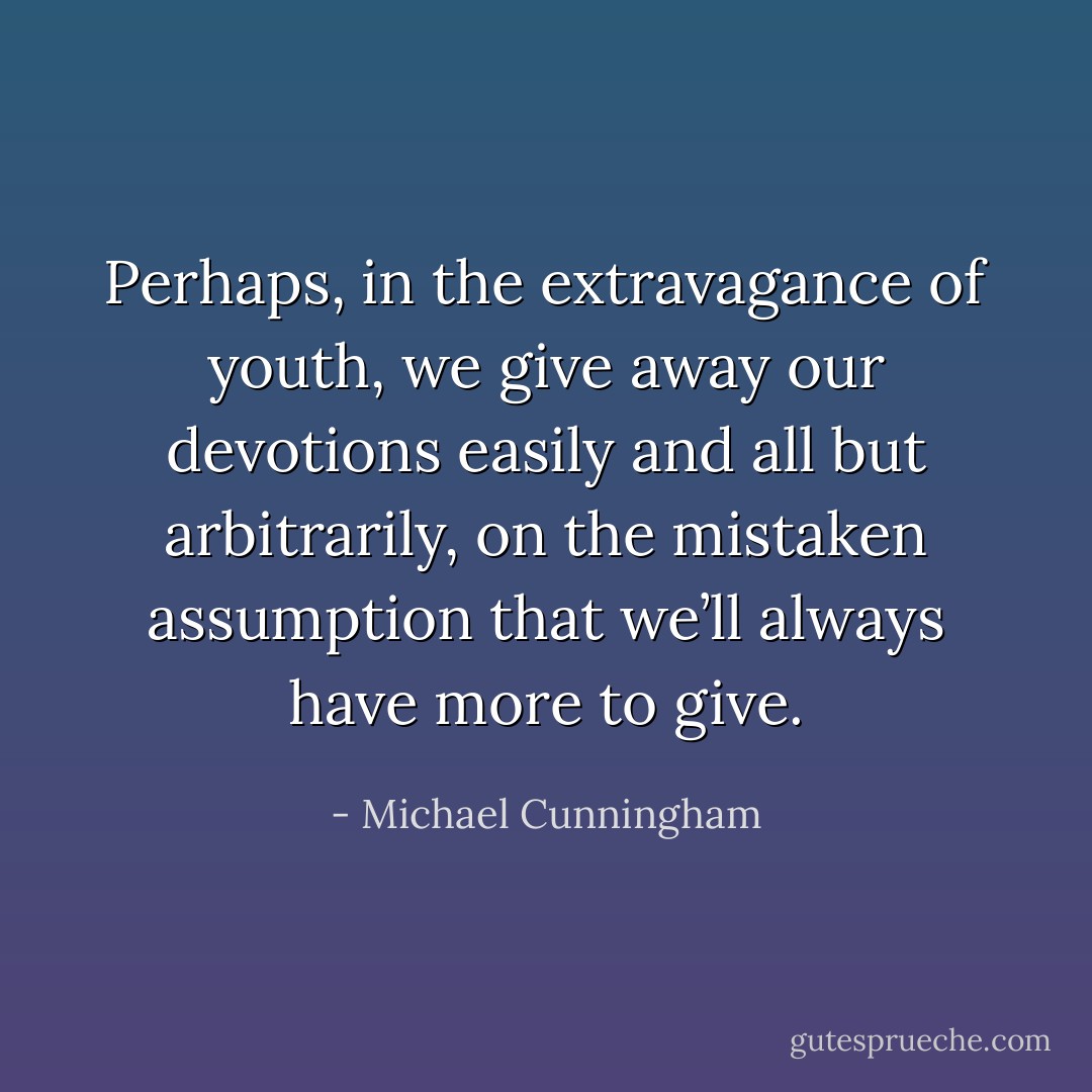 Perhaps, in the extravagance of youth, we give away our devotions easily and all but arbitrarily, on the mistaken assumption that we’ll always have more to give. - Michael Cunningham