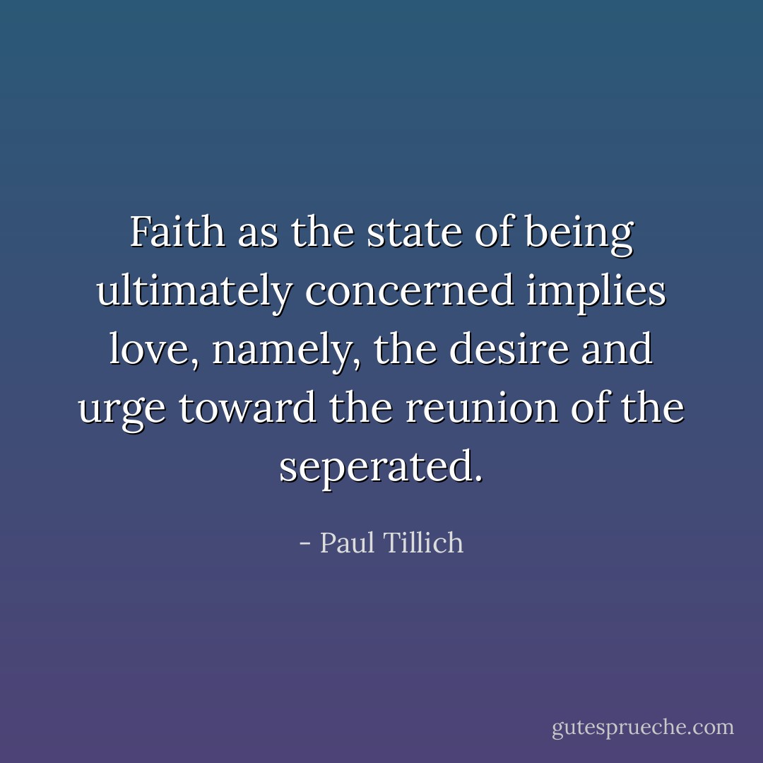 Faith as the state of being ultimately concerned implies love, namely, the desire and urge toward the reunion of the seperated. - Paul Tillich