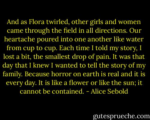 And as Flora twirled, other girls and women came through the field in all directions. Our heartache poured into one another like water from cup to cup. Each time I told my story, I lost a bit, the smallest drop of pain. It was that day that I knew I wanted to tell the story of my family. Because horror on earth is real and it is every day. It is like a flower or like the sun; it cannot be contained. - Alice Sebold