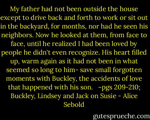 My father had not been outside the house except to drive back and forth to work or sit out in the backyard, for months, nor had he seen his neighbors. Now he looked at them, from face to face, until he realized I had been loved by people he didn't even recognize. His heart filled up, warm again as it had not been in what seemed so long to him- save small forgotten moments with Buckley, the accidents of love that happened with his son. <br /><br />~pgs 209-210; Buckley, Lindsey and Jack on Susie - Alice Sebold