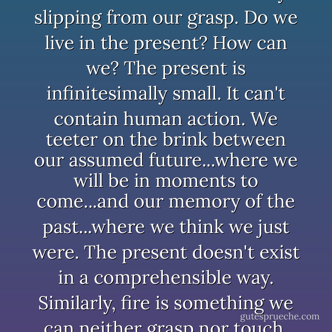 It makes sense that your response to a bad break-up line would be to set someone on fire," I responded. "Fire is magical to us because it embodies the passage of time. We can never grasp time because it is invisible, unreachable and continually slipping from our grasp. Do we live in the present? How can we? The present is infinitesimally small. It can't contain human action. We teeter on the brink between our assumed future...where we will be in moments to come...and our memory of the past...where we think we just were. The present doesn't exist in a comprehensible way. Similarly, fire is something we can neither grasp nor touch, yet it has a clear effect...the decay and collapse of life, the acceleration of entropy. Thus when we stand mesmerized by fire, we are actually mesmerized by our own mortality. - David David Katzman