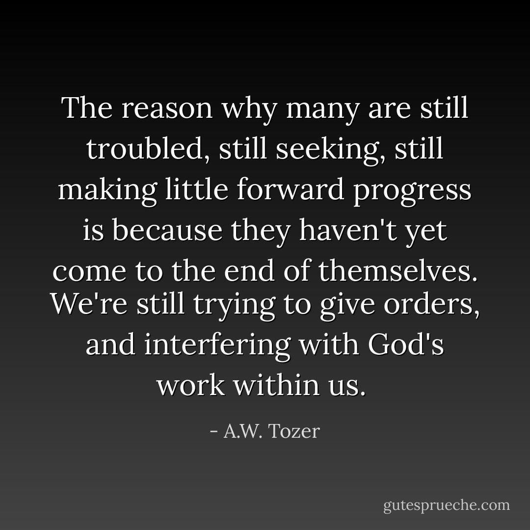 The reason why many are still troubled, still seeking, still making little forward progress is because they haven't yet come to the end of themselves. We're still trying to give orders, and interfering with God's work within us.  - A.W. Tozer