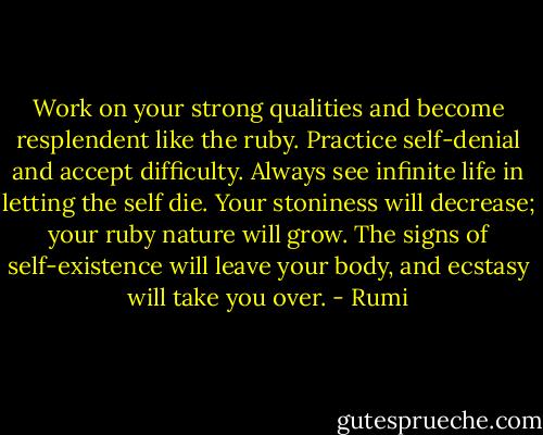 Work on your strong qualities<br />and become resplendent like the ruby.<br />Practice self-denial and accept difficulty.<br />Always see infinite life in letting the self die.<br />Your stoniness will decrease; your ruby nature will grow.<br />The signs of self-existence will leave your body,<br />and ecstasy will take you over. - Rumi
