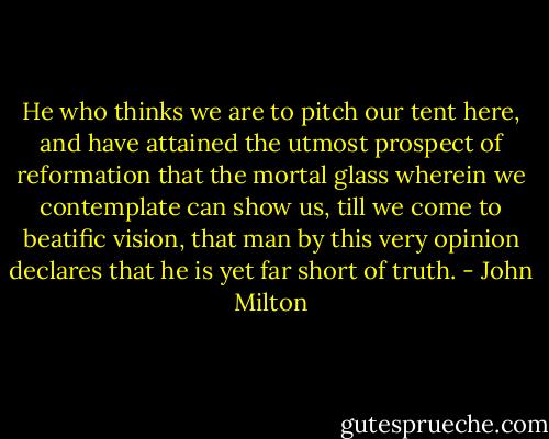 He who thinks we are to pitch our tent here, and have attained the utmost prospect of reformation that the mortal glass wherein we contemplate can show us, till we come to beatific vision, that man by this very opinion declares that he is yet far short of truth. - John Milton
