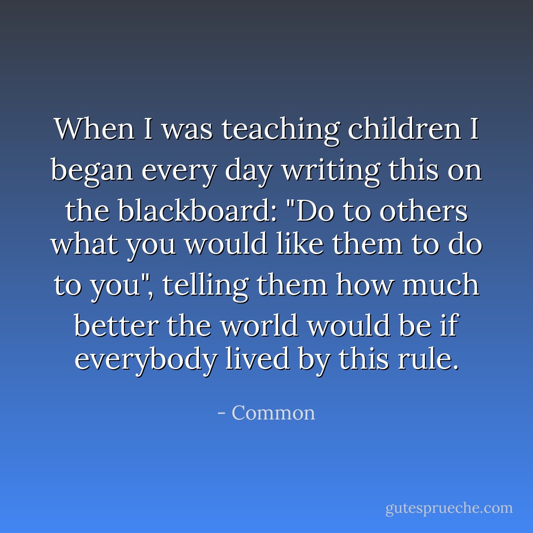 When I was teaching children I began every day writing this on the blackboard: "Do to others what you would like them to do to you", telling them how much better the world would be if everybody lived by this rule. - Common