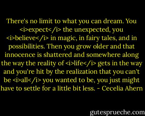 There's no limit to what you can dream. You <i>expect</i> the unexpected, you <i>believe</i> in magic, in fairy tales, and in possibilities. Then you grow older and that innocence is shattered and somewhere along the way the reality of <i>life</i> gets in the way and you're hit by the realization that you can't be <i>all</i> you wanted to be, you just might have to settle for a little bit less. - Cecelia Ahern