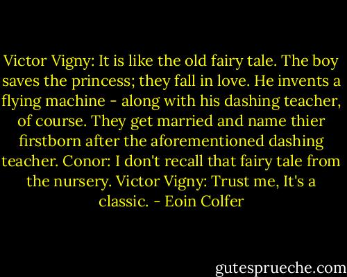 Victor Vigny: It is like the old fairy tale. The boy saves the princess; they fall in love. He invents a flying machine - along with his dashing teacher, of course. They get married and name thier firstborn after the aforementioned dashing teacher.<br />Conor: I don't recall that fairy tale from the nursery.<br />Victor Vigny: Trust me, It's a classic. - Eoin Colfer