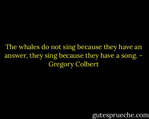 The whales do not sing because they have an answer, they sing because they have a song. - Gregory Colbert