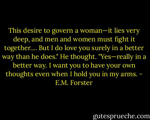 This desire to govern a woman—it lies very deep, and men and women must fight it together.... But I do love you surely in a better way than he does." He thought. "Yes—really in a better way. I want you to have your own thoughts even when I hold you in my arms. - E.M. Forster