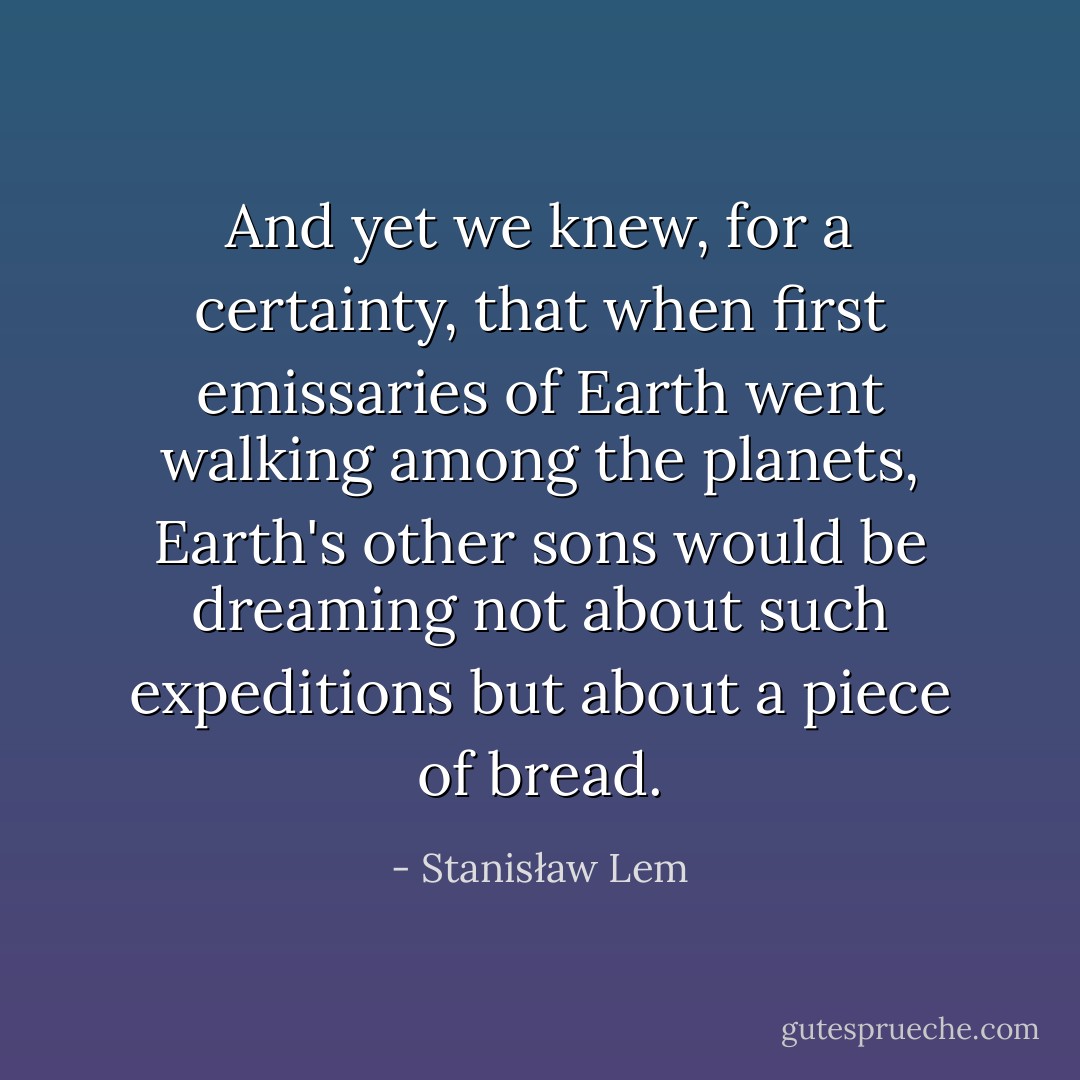 And yet we knew, for a certainty, that when first emissaries of Earth went walking among the planets, Earth's other sons would be dreaming not about such expeditions but about a piece of bread. - Stanisław Lem
