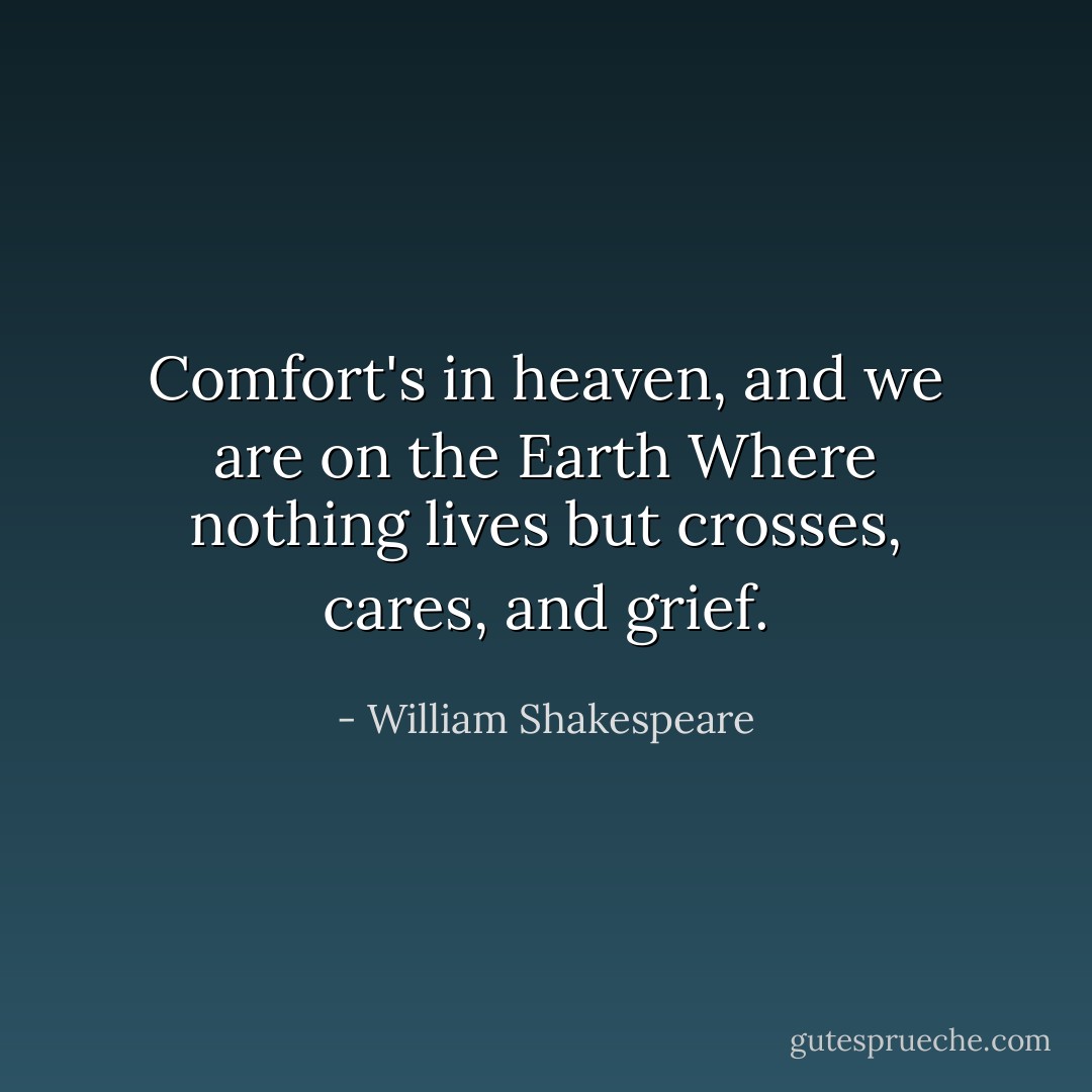 Comfort's in heaven, and we are on the Earth Where nothing lives but crosses, cares, and grief. - William Shakespeare