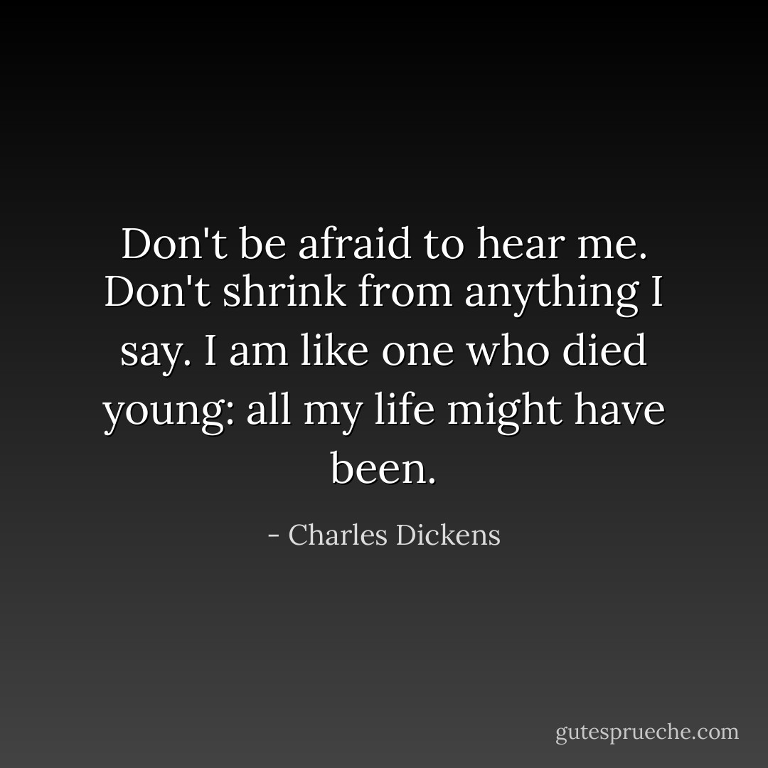 Don't be afraid to hear me. Don't shrink from anything I say. I am like one who died young: all my life might have been. - Charles Dickens
