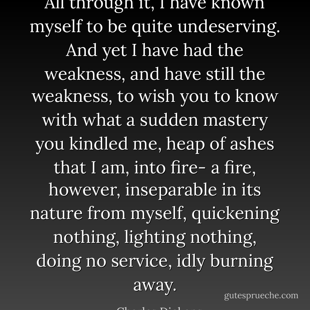All through it, I have known myself to be quite undeserving. And yet I have had the weakness, and have still the weakness, to wish you to know with what a sudden mastery you kindled me, heap of ashes that I am, into fire- a fire, however, inseparable in its nature from myself, quickening nothing, lighting nothing, doing no service, idly burning away. - Charles Dickens