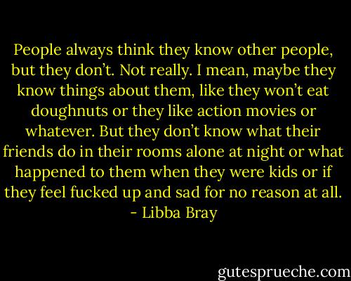 People always think they know other people, but they don’t. Not really. I mean, maybe they know things about them, like they won’t eat doughnuts or they like action movies or whatever. But they don’t know what their friends do in their rooms alone at night or what happened to them when they were kids or if they feel fucked up and sad for no reason at all. - Libba Bray