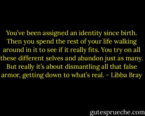 You’ve been assigned an identity since birth. Then you spend the rest of your life walking around in it to see if it really fits. You try on all these different selves and abandon just as many. But really it’s about dismantling all that false armor, getting down to what’s real. - Libba Bray