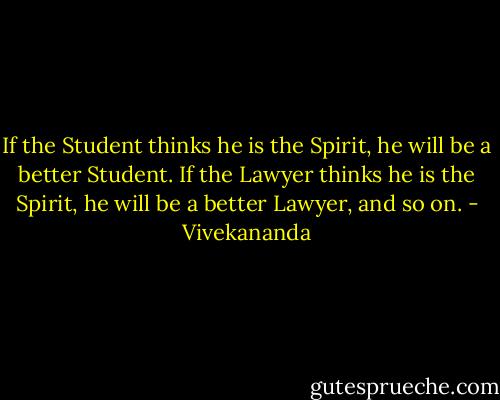 If the Student thinks he is the Spirit, he will be a better Student. If the Lawyer thinks he is the Spirit, he will be a better Lawyer, and so on. - Vivekananda