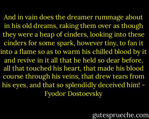 And in vain does the dreamer rummage about in his old dreams, raking them over as though they were a heap of cinders, looking into these cinders for some spark, however tiny, to fan it into a flame so as to warm his chilled blood by it and revive in it all that he held so dear before, all that touched his heart, that made his blood course through his veins, that drew tears from his eyes, and that so splendidly deceived him! - Fyodor Dostoevsky