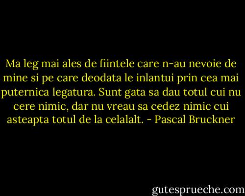Ma leg mai ales de fiintele care n-au nevoie de mine si pe care deodata le inlantui prin cea mai puternica legatura. Sunt gata sa dau totul cui nu cere nimic, dar nu vreau sa cedez nimic cui asteapta totul de la celalalt. - Pascal Bruckner