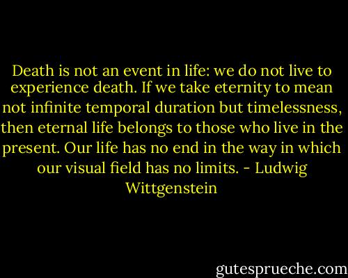 Death is not an event in life: we do not live to experience death. If we take eternity to mean not infinite temporal duration but timelessness, then eternal life belongs to those who live in the present. Our life has no end in the way in which our visual field has no limits. - Ludwig Wittgenstein