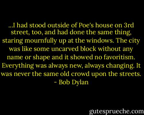 ...I had stood outside of Poe's house on 3rd street, too, and had done the same thing, staring mournfully up at the windows. The city was like some uncarved block without any name or shape and it showed no favoritism. Everything was always new, always changing. It was never the same old crowd upon the streets. - Bob Dylan
