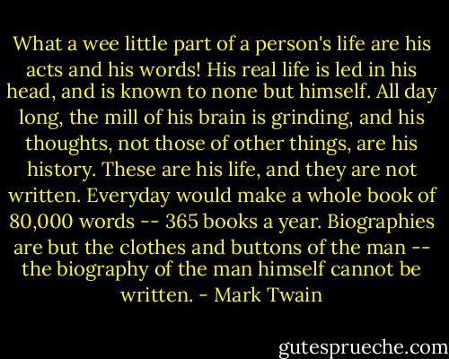 What a wee little part of a person's life are his acts and his words! His real life is led in his head, and is known to none but himself. All day long, the mill of his brain is grinding, and his thoughts, not those of other things, are his history. These are his life, and they are not written. Everyday would make a whole book of 80,000 words -- 365 books a year. Biographies are but the clothes and buttons of the man -- the biography of the man himself cannot be written. - Mark Twain