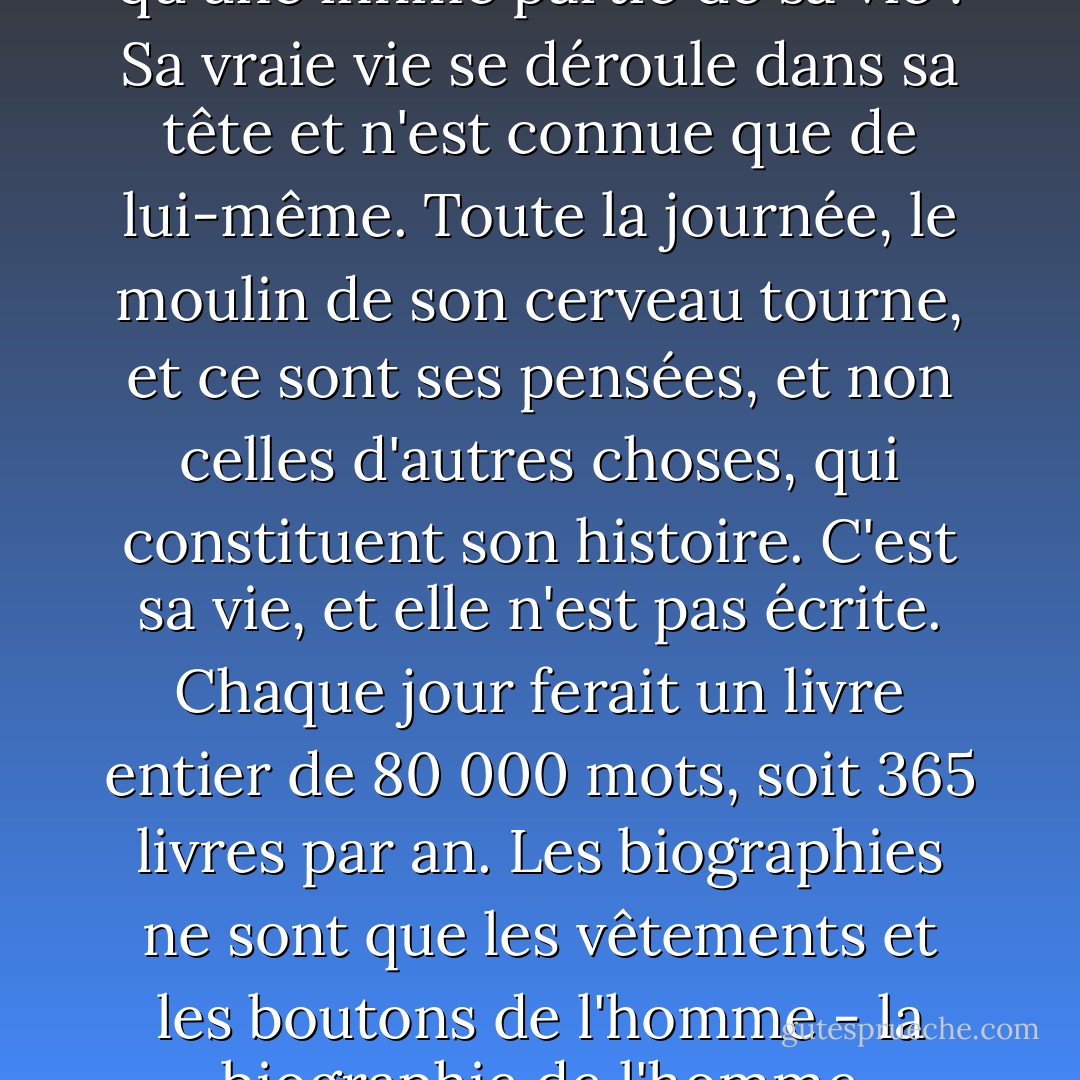 Les actes et les paroles d'une personne ne représentent qu'une infime partie de sa vie ! Sa vraie vie se déroule dans sa tête et n'est connue que de lui-même. Toute la journée, le moulin de son cerveau tourne, et ce sont ses pensées, et non celles d'autres choses, qui constituent son histoire. C'est sa vie, et elle n'est pas écrite. Chaque jour ferait un livre entier de 80 000 mots, soit 365 livres par an. Les biographies ne sont que les vêtements et les boutons de l'homme - la biographie de l'homme lui-même ne peut être écrite. - Mark Twain