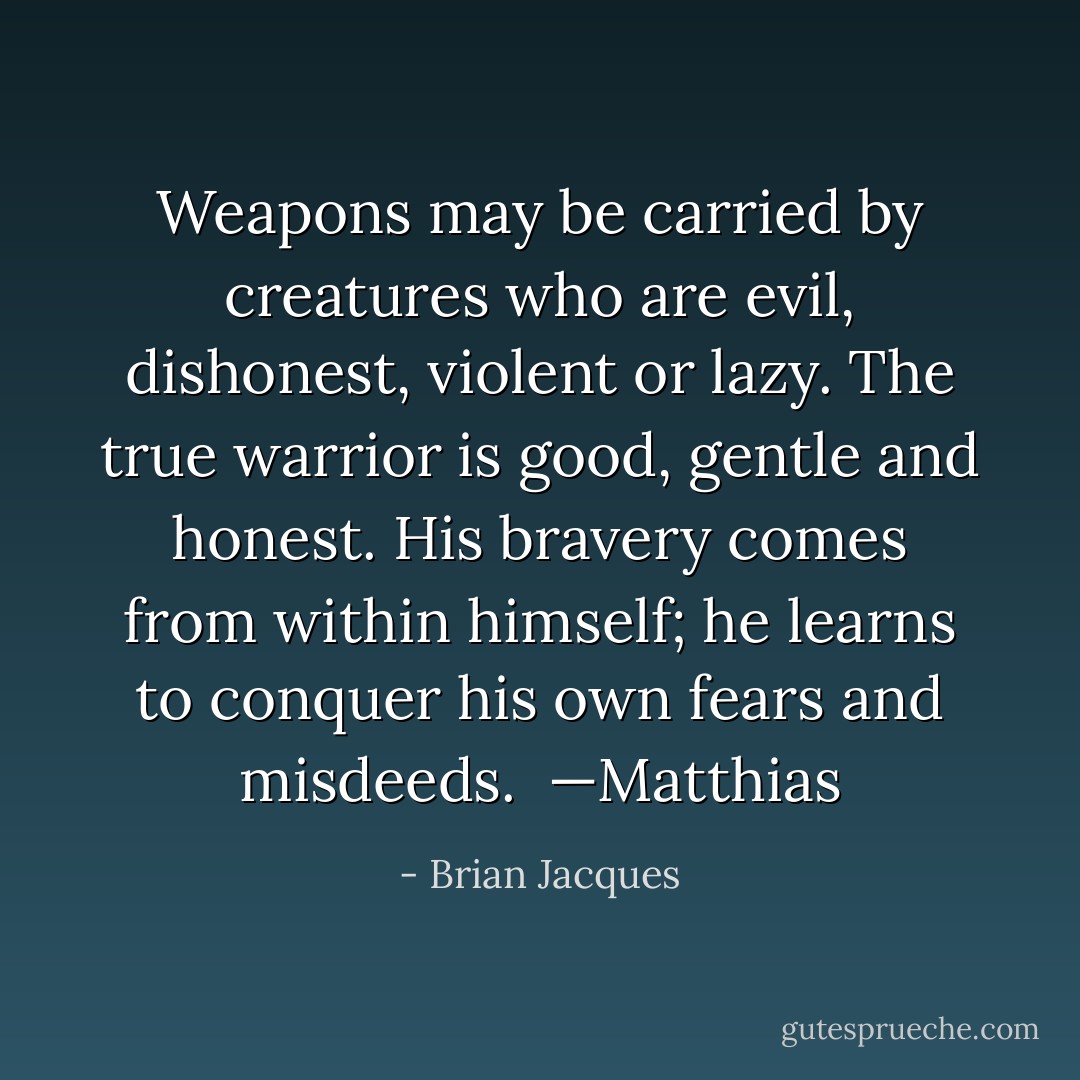 Weapons may be carried by creatures who are evil, dishonest, violent or lazy. The true warrior is good, gentle and honest. His bravery comes from within himself; he learns to conquer his own fears and misdeeds.<br /><br />—Matthias - Brian Jacques