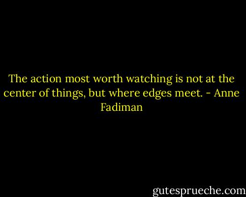 The action most worth watching is not at the center of things, but where edges meet. - Anne Fadiman