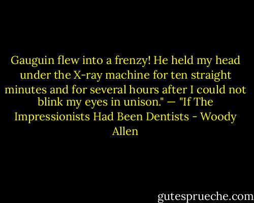 Gauguin flew into a frenzy! He held my head under the X-ray machine for ten straight minutes and for several hours after I could not blink my eyes in unison." — "If The Impressionists Had Been Dentists - Woody Allen