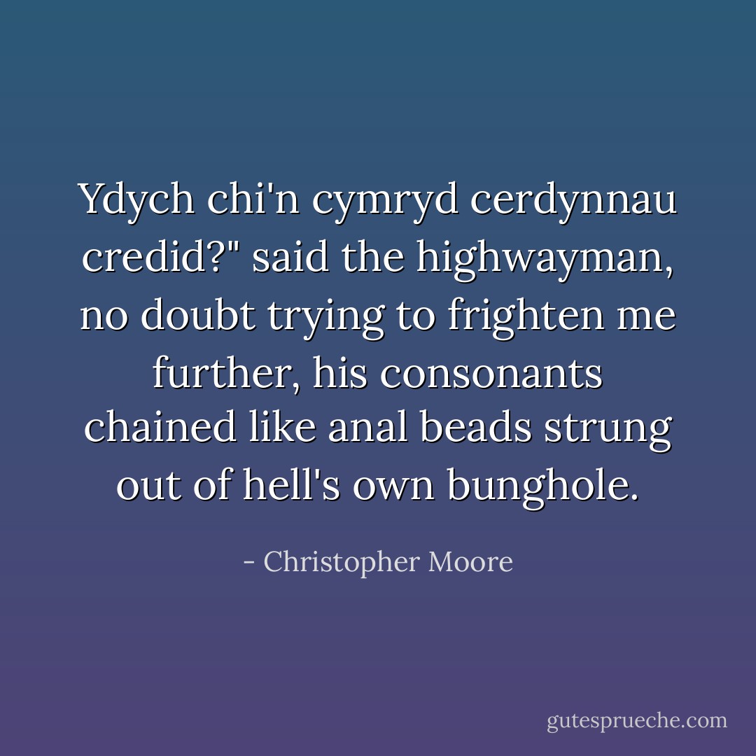 Ydych chi'n cymryd cerdynnau credid?" said the highwayman, no doubt trying to frighten me further, his consonants chained like anal beads strung out of hell's own bunghole. - Christopher Moore