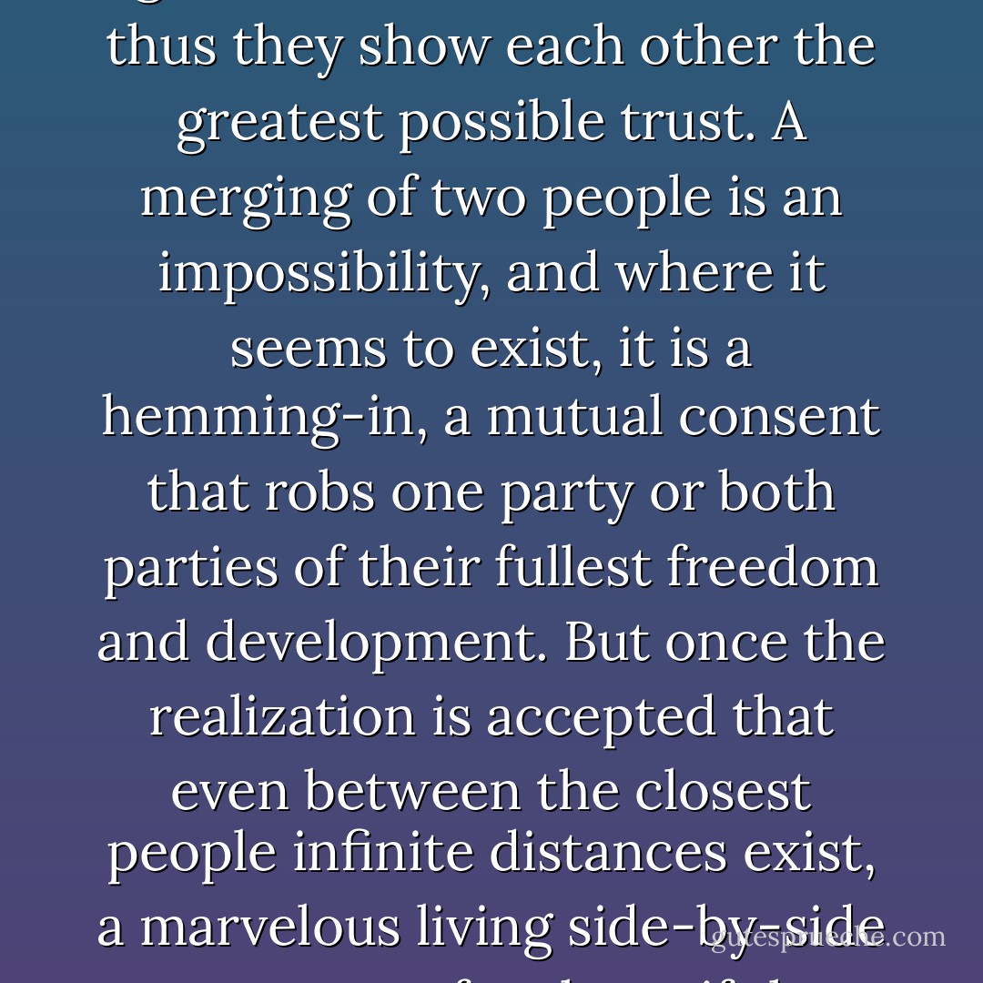 The point of marriage is not to create a quick commonality by tearing down all boundaries; on the contrary, a good marriage is one in which each partner appoints the other to be the guardian of his solitude, and thus they show each other the greatest possible trust. A merging of two people is an impossibility, and where it seems to exist, it is a hemming-in, a mutual consent that robs one party or both parties of their fullest freedom and development. But once the realization is accepted that even between the closest people infinite distances exist, a marvelous living side-by-side can grow up for them, if they succeed in loving the expanse between them, which gives them the possibility of always seeing each other as a whole and before an immense sky. - Rainer Maria Rilke