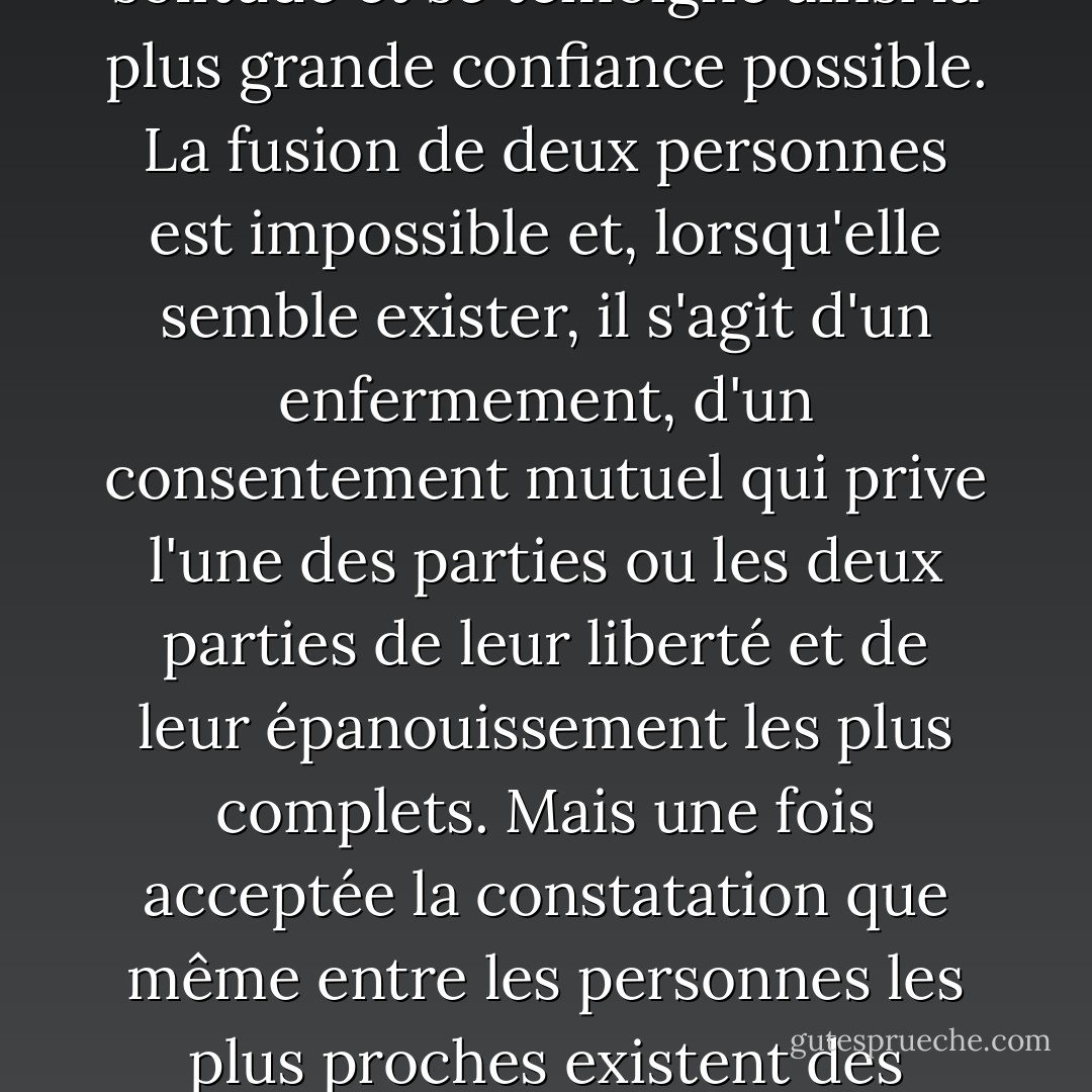 Le mariage n'a pas pour but de créer rapidement une communauté en supprimant toutes les frontières ; au contraire, un bon mariage est un mariage dans lequel chaque partenaire désigne l'autre comme le gardien de sa solitude et se témoigne ainsi la plus grande confiance possible. La fusion de deux personnes est impossible et, lorsqu'elle semble exister, il s'agit d'un enfermement, d'un consentement mutuel qui prive l'une des parties ou les deux parties de leur liberté et de leur épanouissement les plus complets. Mais une fois acceptée la constatation que même entre les personnes les plus proches existent des distances infinies, une merveilleuse vie côte à côte peut se développer pour eux, s'ils parviennent à aimer l'étendue entre eux, qui leur donne la possibilité de toujours se voir comme un tout et devant un ciel immense. - Rainer Maria Rilke