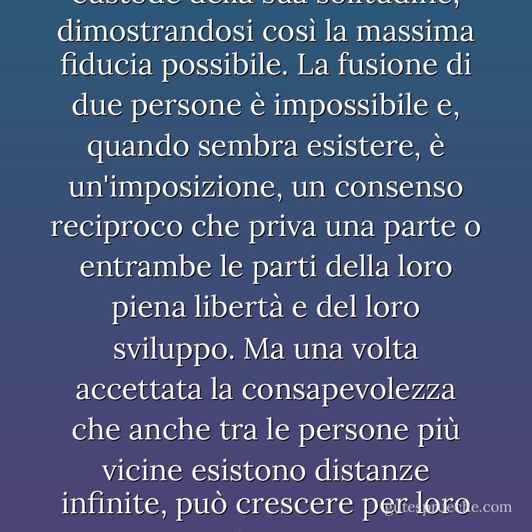 Lo scopo del matrimonio non è quello di creare una rapida comunanza abbattendo tutti i confini; al contrario, un buon matrimonio è quello in cui ogni partner nomina l'altro come custode della sua solitudine, dimostrandosi così la massima fiducia possibile. La fusione di due persone è impossibile e, quando sembra esistere, è un'imposizione, un consenso reciproco che priva una parte o entrambe le parti della loro piena libertà e del loro sviluppo. Ma una volta accettata la consapevolezza che anche tra le persone più vicine esistono distanze infinite, può crescere per loro una meravigliosa convivenza, se riescono ad amare la distesa che li separa, che dà loro la possibilità di vedersi sempre come un tutto e davanti a un cielo immenso. - Rainer Maria Rilke
