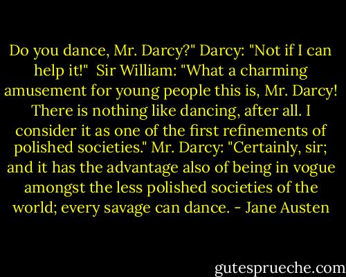 Do you dance, Mr. Darcy?"<br />Darcy: "Not if I can help it!"<br /><br />Sir William: "What a charming amusement for young people this is, Mr. Darcy! There is nothing like dancing, after all. I consider it as one of the first refinements of polished societies."<br />Mr. Darcy: "Certainly, sir; and it has the advantage also of being in vogue amongst the less polished societies of the world; every savage can dance. - Jane Austen
