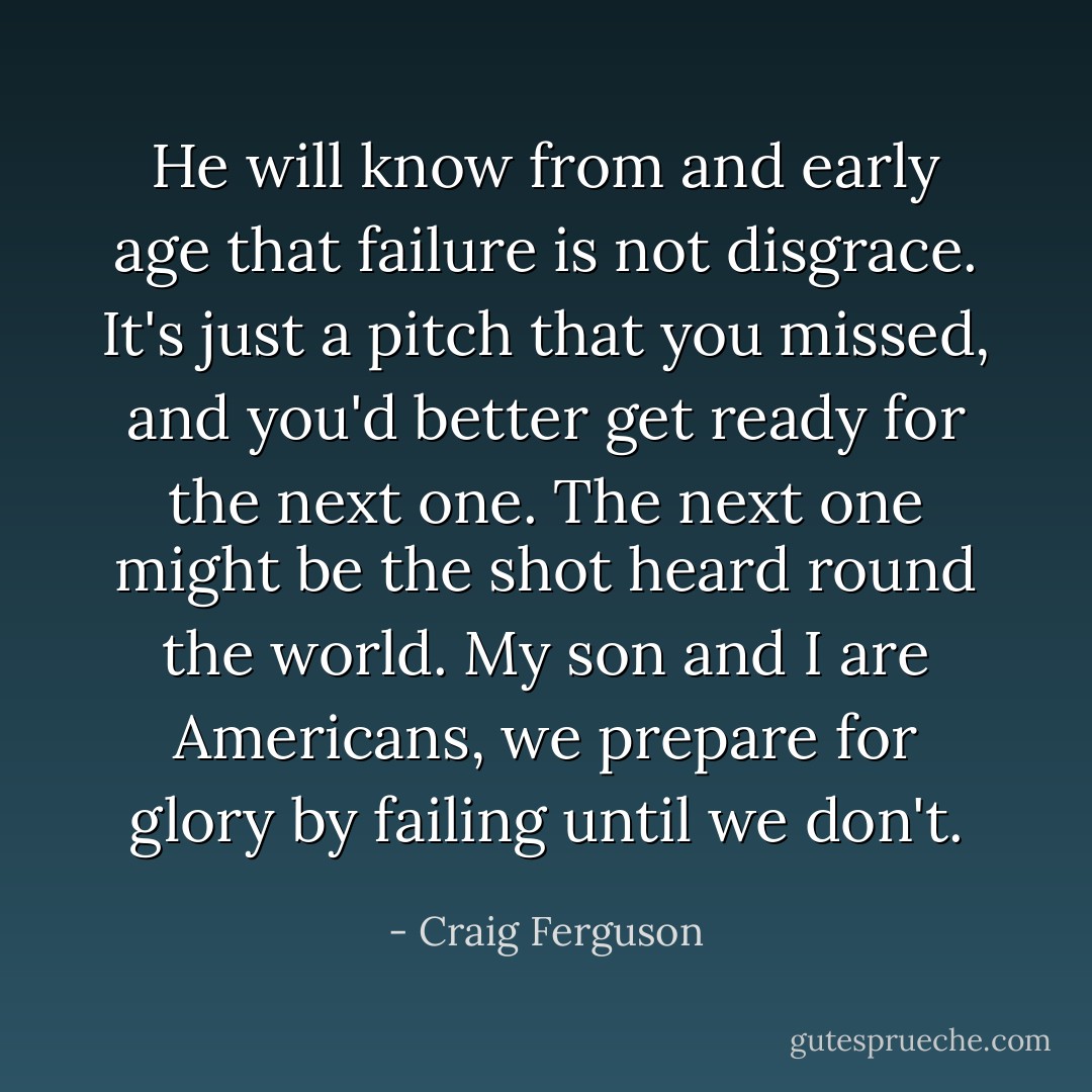 He will know from and early age that failure is not disgrace. It's just a pitch that you missed, and you'd better get ready for the next one. The next one might be the shot heard round the world. My son and I are Americans, we prepare for glory by failing until we don't. - Craig Ferguson