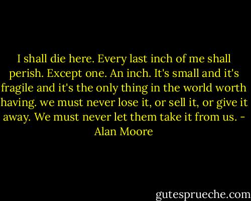 I shall die here. Every last inch of me shall perish. Except one. An inch. It's small and it's fragile and it's the only thing in the world worth having. we must never lose it, or sell it, or give it away. We must never let them take it from us. - Alan Moore