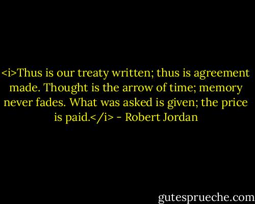 <i>Thus is our treaty written; thus is agreement made. Thought is the arrow of time; memory never fades. What was asked is given; the price is paid.</i> - Robert Jordan