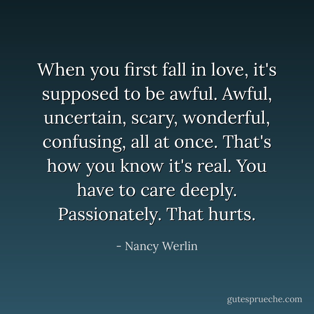 When you first fall in love, it's supposed to be awful. Awful, uncertain, scary, wonderful, confusing, all at once. That's how you know it's real. You have to care deeply. Passionately. That hurts. - Nancy Werlin