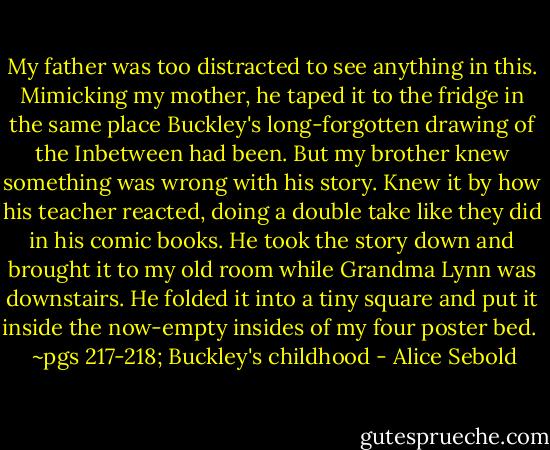 My father was too distracted to see anything in this. Mimicking my mother, he taped it to the fridge in the same place Buckley's long-forgotten drawing of the Inbetween had been. But my brother knew something was wrong with his story. Knew it by how his teacher reacted, doing a double take like they did in his comic books. He took the story down and brought it to my old room while Grandma Lynn was downstairs. He folded it into a tiny square and put it inside the now-empty insides of my four poster bed. <br /><br />~pgs 217-218; Buckley's childhood - Alice Sebold