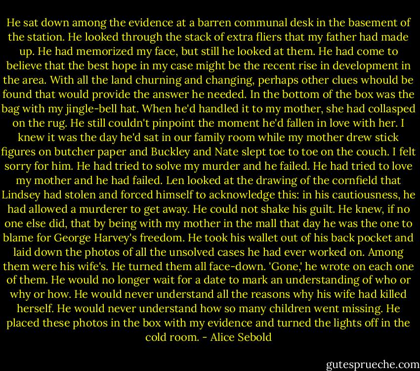 He sat down among the evidence at a barren communal desk in the basement of the station. He looked through the stack of extra fliers that my father had made up. He had memorized my face, but still he looked at them. He had come to believe that the best hope in my case might be the recent rise in development in the area. With all the land churning and changing, perhaps other clues whould be found that would provide the answer he needed.<br />In the bottom of the box was the bag with my jingle-bell hat. When he'd handled it to my mother, she had collasped on the rug. He still couldn't pinpoint the moment he'd fallen in love with her. I knew it was the day he'd sat in our family room while my mother drew stick figures on butcher paper and Buckley and Nate slept toe to toe on the couch. I felt sorry for him. He had tried to solve my murder and he failed. He had tried to love my mother and he had failed.<br />Len looked at the drawing of the cornfield that Lindsey had stolen and forced himself to acknowledge this: in his cautiousness, he had allowed a murderer to get away. He could not shake his guilt. He knew, if no one else did, that by being with my mother in the mall that day he was the one to blame for George Harvey's freedom.<br />He took his wallet out of his back pocket and laid down the photos of all the unsolved cases he had ever worked on. Among them were his wife's. He turned them all face-down. 'Gone,' he wrote on each one of them. He would no longer wait for a date to mark an understanding of who or why or how. He would never understand all the reasons why his wife had killed herself. He would never understand how so many children went missing. He placed these photos in the box with my evidence and turned the lights off in the cold room. - Alice Sebold
