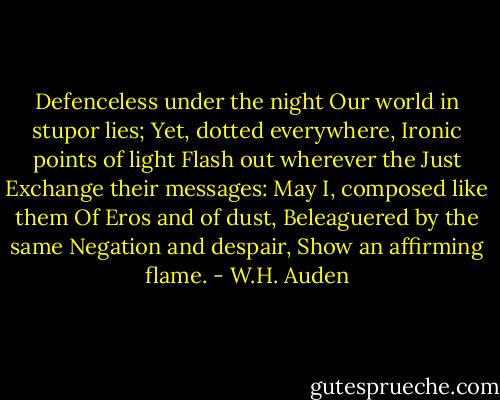 Defenceless under the night<br />Our world in stupor lies;<br />Yet, dotted everywhere,<br />Ironic points of light<br />Flash out wherever the Just<br />Exchange their messages:<br />May I, composed like them<br />Of Eros and of dust,<br />Beleaguered by the same<br />Negation and despair,<br />Show an affirming flame. - W.H. Auden