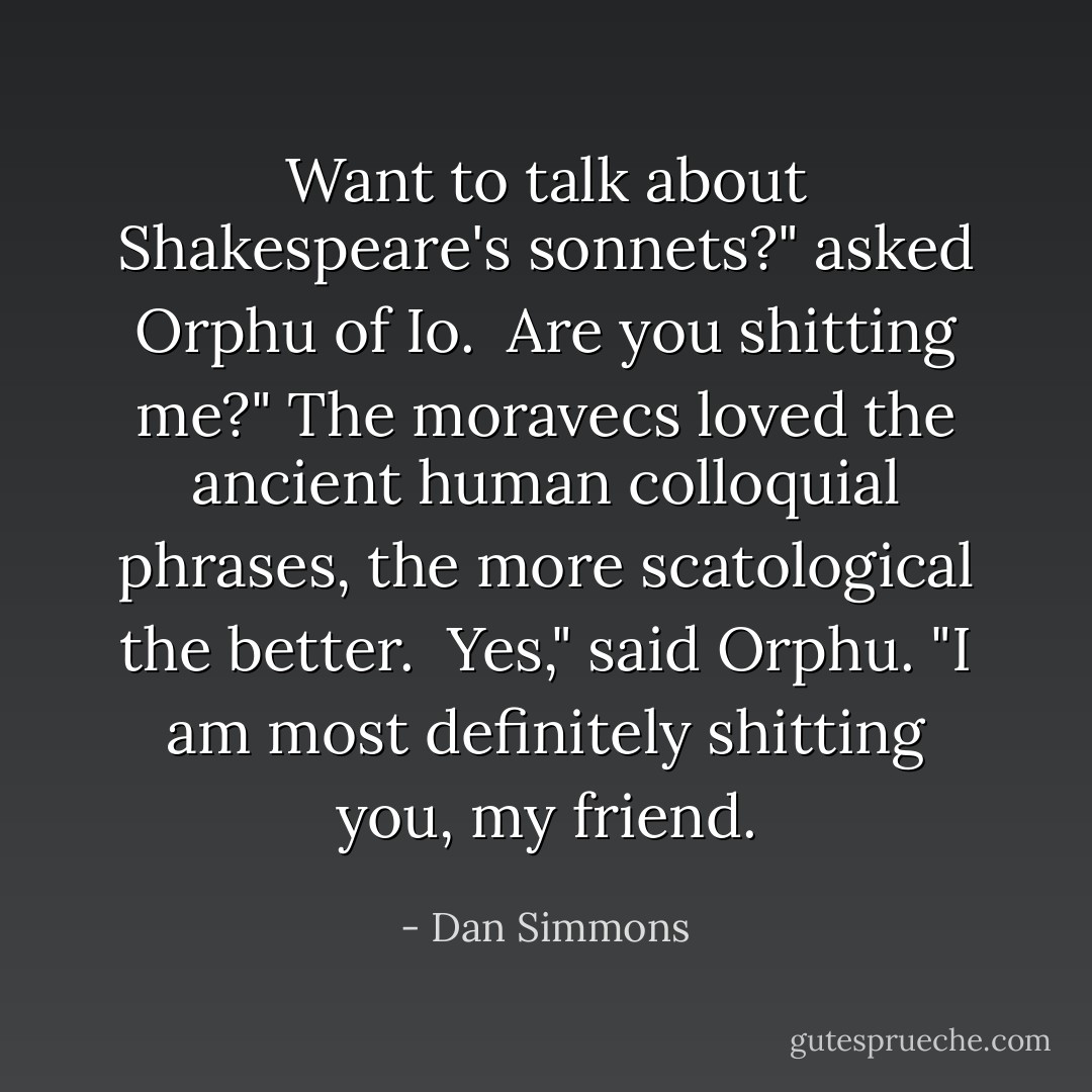 Want to talk about Shakespeare's sonnets?" asked Orphu of Io.<br /><br />Are you shitting me?" The moravecs loved the ancient human colloquial phrases, the more scatological the better.<br /><br />Yes," said Orphu. "I am most definitely shitting you, my friend. - Dan Simmons