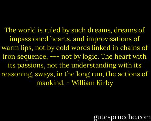 The world is ruled by such dreams, dreams of impassioned hearts, and improvisations of warm lips, not by cold words linked in chains of iron sequence, --- not by logic. The heart with its passions, not the understanding with its reasoning, sways, in the long run, the actions of mankind. - William Kirby