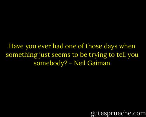 Have you ever had one of those days when something just seems to be trying to tell you somebody? - Neil Gaiman
