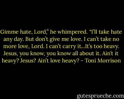 Gimme hate, Lord,” he whimpered. “I’ll take hate any day. But don’t give me love. I can’t take no more love, Lord. I can’t carry it...It’s too heavy. Jesus, you know, you know all about it. Ain’t it heavy? Jesus? Ain’t love heavy? - Toni Morrison