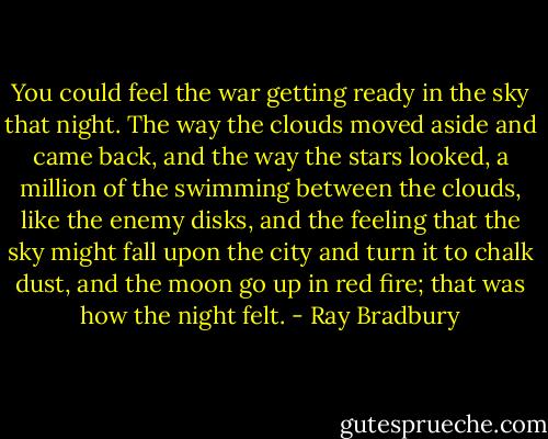 You could feel the war getting ready in the sky that night. The way the clouds moved aside and came back, and the way the stars looked, a million of the swimming between the clouds, like the enemy disks, and the feeling that the sky might fall upon the city and turn it to chalk dust, and the moon go up in red fire; that was how the night felt. - Ray Bradbury