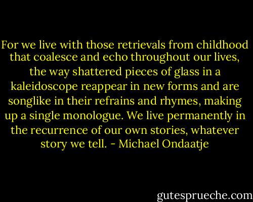 For we live with those retrievals from childhood that coalesce and echo throughout our lives, the way shattered pieces of glass in a kaleidoscope reappear in new forms and are songlike in their refrains and rhymes, making up a single monologue. We live permanently in the recurrence of our own stories, whatever story we tell. - Michael Ondaatje